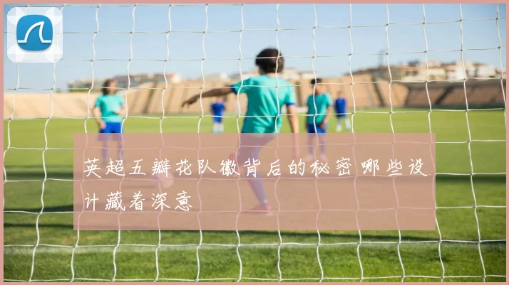 英超五瓣花队徽背后的秘密 哪些设计藏着深意