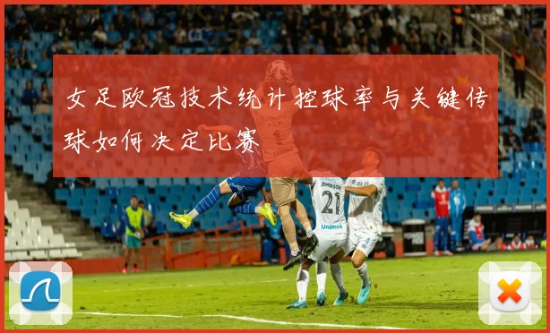 女足欧冠技术统计控球率与关键传球如何决定比赛