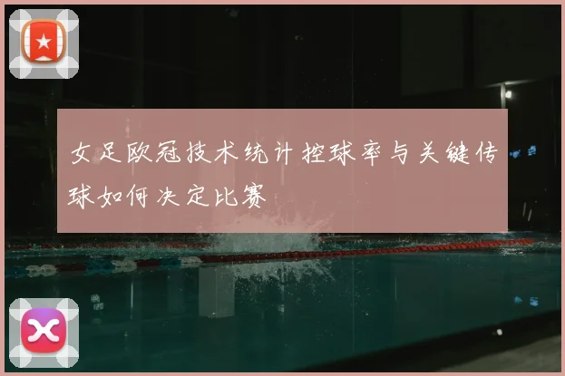 女足欧冠技术统计控球率与关键传球如何决定比赛